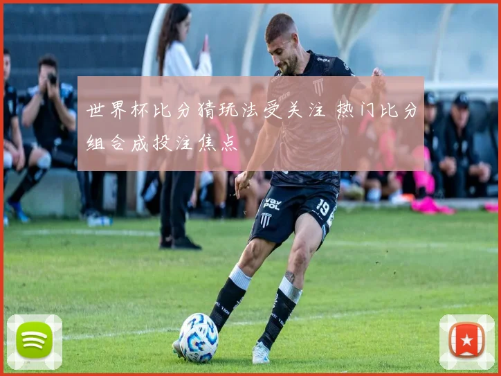 世界杯比分猜玩法受关注 热门比分组合成投注焦点