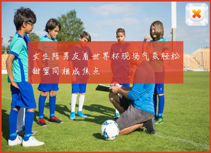 女生陪男友看世界杯现场气氛轻松甜蜜同框成焦点