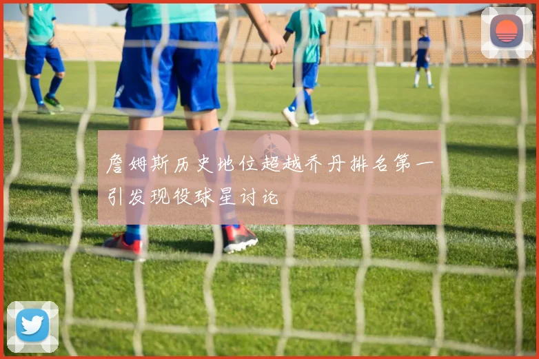 詹姆斯历史地位超越乔丹排名第一引发现役球星讨论