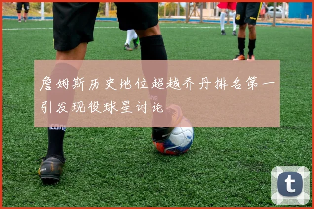 詹姆斯历史地位超越乔丹排名第一引发现役球星讨论