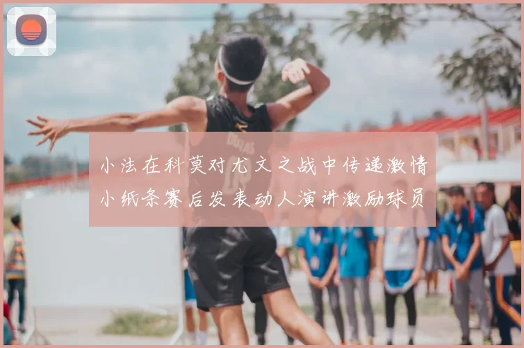 小法在科莫对尤文之战中传递激情小纸条赛后发表动人演讲激励球员士气