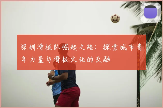 深圳滑板队崛起之路：探索城市青年力量与滑板文化的交融