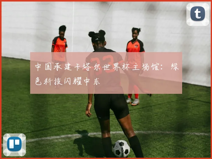 中国承建卡塔尔世界杯主场馆：绿色科技闪耀中东