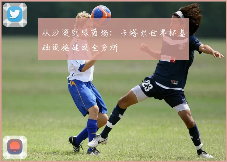 从沙漠到绿茵场：卡塔尔世界杯基础设施建设全分析