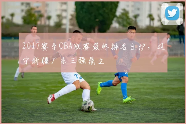 2017赛季CBA联赛最终排名出炉,辽宁新疆广东三强鼎立