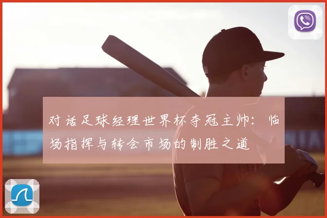 对话足球经理世界杯夺冠主帅:临场指挥与转会市场的制胜之道